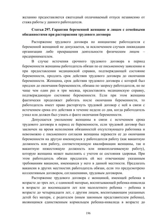 196
желанию предоставляется ежегодный оплачиваемый отпуск независимо от
стажа работы у данного работодателя.
Статья 297. Гарантии беременной женщине и лицам с семейными
обязанностями при расторжении трудового договора
Расторжение трудового договора по инициативе работодателя с
беременной женщиной не допускается, за исключением случаев ликвидации
организации либо прекращения деятельности физическим лицом –
предпринимателем.
В случае истечения срочного трудового договора в период
беременности женщины работодатель обязан по ее письменному заявлению и
при предоставлении медицинской справки, подтверждающей состояние
беременности, продлить срок действия трудового договора до окончания
беременности. Женщина, срок действия трудового договора с которой был
продлен до окончания беременности, обязана по запросу работодателя, но не
чаще чем один раз в три месяца, предоставлять медицинскую справку,
подтверждающую состояние беременности. Если при этом женщина
фактически продолжает работать после окончания беременности, то
работодатель имеет право расторгнуть трудовой договор с ней в связи с
истечением срока его действия в течение недели со дня, когда работодатель
узнал или должен был узнать о факте окончания беременности.
Допускается увольнение женщины в связи с истечением срока
трудового договора в период ее беременности, если трудовой договор был
заключен на время исполнения обязанностей отсутствующего работника и
невозможно с письменного согласия женщины перевести ее до окончания
беременности на другую имеющуюся у работодателя работу (как вакантную
должность или работу, соответствующую квалификации женщины, так и
вакантную нижестоящую должность или нижеоплачиваемую работу),
которую женщина может выполнять с учетом ее состояния здоровья. При
этом работодатель обязан предлагать ей все отвечающие указанным
требованиям вакансии, имеющиеся у него в данной местности. Предлагать
вакансии в других местностях работодатель обязан, если это предусмотрено
коллективным договором, соглашениями, трудовым договором.
Расторжение трудового договора с женщиной, имеющей ребенка в
возрасте до трех лет, с одинокой матерью, воспитывающей ребенка-инвалида
в возрасте до восемнадцати лет или малолетнего ребенка – ребенка в
возрасте до четырнадцати лет, с другим лицом, воспитывающим указанных
детей без матери, с родителем (иным законным представителем ребенка),
являющимся единственным кормильцем ребенка-инвалида в возрасте до
 