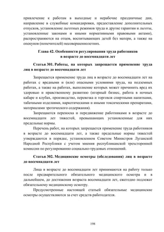 198
привлечение к работам в выходные и нерабочие праздничные дни,
направление в служебные командировки, предоставление дополнительных
отпусков, установление льготных режимов труда и другие гарантии и льготы,
установленные законами и иными нормативными правовыми актами),
распространяются на отцов, воспитывающих детей без матери, а также на
опекунов (попечителей) несовершеннолетних.
Глава 42. Особенности регулирования труда работников
в возрасте до восемнадцати лет
Статья 301. Работы, на которых запрещается применение труда
лиц в возрасте до восемнадцати лет
Запрещается применение труда лиц в возрасте до восемнадцати лет на
работах с вредными и (или) опасными условиями труда, на подземных
работах, а также на работах, выполнение которых может причинить вред их
здоровью и нравственному развитию (игорный бизнес, работа в ночных
кабаре и клубах, производство, перевозка и торговля спиртными напитками,
табачными изделиями, наркотическими и иными токсическими препаратами,
материалами эротического содержания).
Запрещаются переноска и передвижение работниками в возрасте до
восемнадцати лет тяжестей, превышающих установленные для них
предельные нормы.
Перечень работ, на которых запрещается применение труда работников
в возрасте до восемнадцати лет, а также предельные нормы тяжестей
утверждаются в порядке, установленном Советом Министров Луганской
Народной Республики с учетом мнения республиканской трехсторонней
комиссии по регулированию социально-трудовых отношений.
Статья 302. Медицинские осмотры (обследования) лиц в возрасте
до восемнадцати лет
Лица в возрасте до восемнадцати лет принимаются на работу только
после предварительного обязательного медицинского осмотра и в
дальнейшем, до достижения возраста восемнадцати лет, ежегодно подлежат
обязательному медицинскому осмотру.
Предусмотренные настоящей статьей обязательные медицинские
осмотры осуществляются за счет средств работодателя.
 
