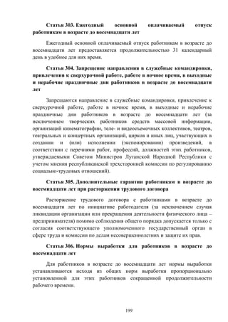 199
Статья 303. Ежегодный основной оплачиваемый отпуск
работникам в возрасте до восемнадцати лет
Ежегодный основной оплачиваемый отпуск работникам в возрасте до
восемнадцати лет предоставляется продолжительностью 31 календарный
день в удобное для них время.
Статья 304. Запрещение направления в служебные командировки,
привлечения к сверхурочной работе, работе в ночное время, в выходные
и нерабочие праздничные дни работников в возрасте до восемнадцати
лет
Запрещаются направление в служебные командировки, привлечение к
сверхурочной работе, работе в ночное время, в выходные и нерабочие
праздничные дни работников в возрасте до восемнадцати лет (за
исключением творческих работников средств массовой информации,
организаций кинематографии, теле- и видеосъемочных коллективов, театров,
театральных и концертных организаций, цирков и иных лиц, участвующих в
создании и (или) исполнении (экспонировании) произведений, в
соответствии с перечнями работ, профессий, должностей этих работников,
утверждаемыми Советом Министров Луганской Народной Республики с
учетом мнения республиканской трехсторонней комиссии по регулированию
социально-трудовых отношений).
Статья 305. Дополнительные гарантии работникам в возрасте до
восемнадцати лет при расторжении трудового договора
Расторжение трудового договора с работниками в возрасте до
восемнадцати лет по инициативе работодателя (за исключением случая
ликвидации организации или прекращения деятельности физического лица –
предпринимателя) помимо соблюдения общего порядка допускается только с
согласия соответствующего уполномоченного государственный орган в
сфере труда и комиссии по делам несовершеннолетних и защите их прав.
Статья 306. Нормы выработки для работников в возрасте до
восемнадцати лет
Для работников в возрасте до восемнадцати лет нормы выработки
устанавливаются исходя из общих норм выработки пропорционально
установленной для этих работников сокращенной продолжительности
рабочего времени.
 