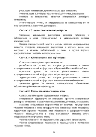 20
реальность обязательств, принимаемых на себя сторонами;
обязательность выполнения коллективных договоров, соглашений;
контроль за выполнением принятых коллективных договоров,
соглашений;
ответственность сторон, их представителей за невыполнение по их
вине коллективных договоров, соглашений.
Статья 23. Стороны социального партнерства
Сторонами социального партнерства являются работники и
работодатели в лице уполномоченных в установленном порядке
представителей.
Органы государственной власти и органы местного самоуправления
являются сторонами социального партнерства в случаях, когда они
выступают в качестве работодателей, а также в других случаях,
предусмотренных трудовым законодательством.
Статья 24. Уровни социального партнерства
Социальное партнерство осуществляется на:
республиканском уровне, на котором устанавливаются основы
регулирования отношений в сфере труда в Луганской Народной Республике;
отраслевом уровне, на котором устанавливаются основы
регулирования отношений в сфере труда в отрасли (отраслях);
территориальном уровне, на котором устанавливаются основы
регулирования отношений в сфере труда в муниципальном образовании;
локальном уровне, на котором устанавливаются обязательства
работников и работодателя в сфере труда.
Статья 25. Формы социального партнерства
Социальное партнерство осуществляется в формах:
коллективных переговоров по подготовке проектов коллективных
договоров, соглашений и заключению коллективных договоров, соглашений;
взаимных консультаций (переговоров) по вопросам регулирования
трудовых отношений и иных непосредственно связанных с ними отношений,
обеспечения гарантий трудовых прав работников и совершенствования
трудового законодательства и иных нормативных правовых актов,
содержащих нормы трудового права;
участия работников, их представителей в управлении организацией;
участия представителей работников и работодателей в разрешении
трудовых споров.
 