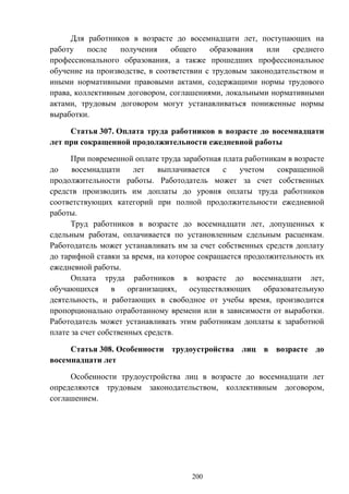 200
Для работников в возрасте до восемнадцати лет, поступающих на
работу после получения общего образования или среднего
профессионального образования, а также прошедших профессиональное
обучение на производстве, в соответствии с трудовым законодательством и
иными нормативными правовыми актами, содержащими нормы трудового
права, коллективным договором, соглашениями, локальными нормативными
актами, трудовым договором могут устанавливаться пониженные нормы
выработки.
Статья 307. Оплата труда работников в возрасте до восемнадцати
лет при сокращенной продолжительности ежедневной работы
При повременной оплате труда заработная плата работникам в возрасте
до восемнадцати лет выплачивается с учетом сокращенной
продолжительности работы. Работодатель может за счет собственных
средств производить им доплаты до уровня оплаты труда работников
соответствующих категорий при полной продолжительности ежедневной
работы.
Труд работников в возрасте до восемнадцати лет, допущенных к
сдельным работам, оплачивается по установленным сдельным расценкам.
Работодатель может устанавливать им за счет собственных средств доплату
до тарифной ставки за время, на которое сокращается продолжительность их
ежедневной работы.
Оплата труда работников в возрасте до восемнадцати лет,
обучающихся в организациях, осуществляющих образовательную
деятельность, и работающих в свободное от учебы время, производится
пропорционально отработанному времени или в зависимости от выработки.
Работодатель может устанавливать этим работникам доплаты к заработной
плате за счет собственных средств.
Статья 308. Особенности трудоустройства лиц в возрасте до
восемнадцати лет
Особенности трудоустройства лиц в возрасте до восемнадцати лет
определяются трудовым законодательством, коллективным договором,
соглашением.
 