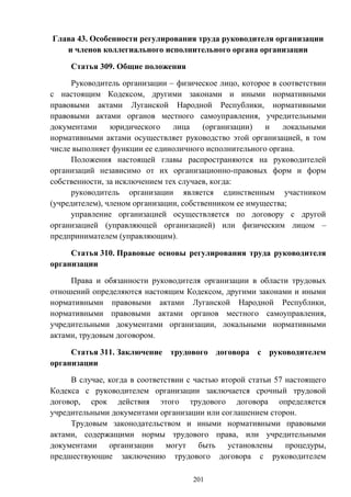 201
Глава 43. Особенности регулирования труда руководителя организации
и членов коллегиального исполнительного органа организации
Статья 309. Общие положения
Руководитель организации – физическое лицо, которое в соответствии
с настоящим Кодексом, другими законами и иными нормативными
правовыми актами Луганской Народной Республики, нормативными
правовыми актами органов местного самоуправления, учредительными
документами юридического лица (организации) и локальными
нормативными актами осуществляет руководство этой организацией, в том
числе выполняет функции ее единоличного исполнительного органа.
Положения настоящей главы распространяются на руководителей
организаций независимо от их организационно-правовых форм и форм
собственности, за исключением тех случаев, когда:
руководитель организации является единственным участником
(учредителем), членом организации, собственником ее имущества;
управление организацией осуществляется по договору с другой
организацией (управляющей организацией) или физическим лицом –
предпринимателем (управляющим).
Статья 310. Правовые основы регулирования труда руководителя
организации
Права и обязанности руководителя организации в области трудовых
отношений определяются настоящим Кодексом, другими законами и иными
нормативными правовыми актами Луганской Народной Республики,
нормативными правовыми актами органов местного самоуправления,
учредительными документами организации, локальными нормативными
актами, трудовым договором.
Статья 311. Заключение трудового договора с руководителем
организации
В случае, когда в соответствии с частью второй статьи 57 настоящего
Кодекса с руководителем организации заключается срочный трудовой
договор, срок действия этого трудового договора определяется
учредительными документами организации или соглашением сторон.
Трудовым законодательством и иными нормативными правовыми
актами, содержащими нормы трудового права, или учредительными
документами организации могут быть установлены процедуры,
предшествующие заключению трудового договора с руководителем
 
