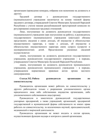 202
организации (проведение конкурса, избрание или назначение на должность и
другое).
Трудовой договор с руководителем государственного
(муниципального) учреждения заключается на основе типовой формы
трудового договора, утверждаемой Советом Министров Луганской Народной
Республики с учетом мнения республиканской трехсторонней комиссии по
регулированию социально-трудовых отношений.
Лицо, поступающее на должность руководителя государственного
(муниципального) учреждения (при поступлении на работу), и руководитель
государственного (муниципального) учреждения (ежегодно) обязаны
представлять сведения о своих доходах, об имуществе и обязательствах
имущественного характера, а также о доходах, об имуществе и
обязательствах имущественного характера своих супруга (супруги) и
несовершеннолетних детей. Представление указанных сведений
осуществляется:
лицом, поступающим на должность руководителя государственного
учреждения, руководителем государственного учреждения – в порядке,
утверждаемом Советом Министров Луганской Народной Республики;
лицом, поступающим на должность руководителя муниципального
учреждения, руководителем муниципального учреждения – в порядке,
утверждаемом нормативным правовым актом органа местного
самоуправления.
Статья 312. Работа руководителя организации по
совместительству
Руководитель организации может работать по совместительству у
другого работодателя только с разрешения уполномоченного органа
юридического лица либо собственника имущества организации, либо
уполномоченного собственником лица (органа).
Руководители и заместители руководителей государственных
унитарных предприятий, а также учреждений, организаций, предприятий
государственной и муниципальной формы собственности не имеют права
работать по совместительству, за исключением научной, преподавательской,
медицинской и творческой деятельности.
Руководитель организации не может входить в состав органов,
осуществляющих функции надзора и контроля в данной организации.
 