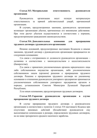 203
Статья 313. Материальная ответственность руководителя
организации
Руководитель организации несет полную материальную
ответственность за прямой действительный ущерб, причиненный
организации.
В случаях, предусмотренных законами, руководитель организации
возмещает организации убытки, причиненные его виновными действиями.
При этом расчет убытков осуществляется в соответствии с нормами,
предусмотренными гражданским законодательством.
Статья 314. Дополнительные основания для прекращения
трудового договора с руководителем организации
Помимо оснований, предусмотренных настоящим Кодексом и иными
законами, трудовой договор с руководителем организации прекращается по
следующим основаниям:
1) в связи с отстранением от должности руководителя организации –
должника в соответствии с законодательством о несостоятельности
(банкротстве);
2) в связи с принятием уполномоченным органом юридического лица
либо собственником имущества организации, либо уполномоченным
собственником лицом (органом) решения о прекращении трудового
договора. Решение о прекращении трудового договора по указанному
основанию в отношении руководителя унитарного предприятия принимается
уполномоченным собственником унитарного предприятия органом в
порядке, установленном Советом Министров Луганской Народной
Республики;
3) по иным основаниям, предусмотренным трудовым договором.
Статья 315. Гарантии руководителю организации в случае
прекращения трудового договора
В случае прекращения трудового договора с руководителем
организации в соответствии с пунктом 2 статьи 314 настоящего Кодекса при
отсутствии виновных действий (бездействия) руководителя ему
выплачивается компенсация в размере, определяемом трудовым договором,
но не ниже трехкратного среднего месячного заработка.
 