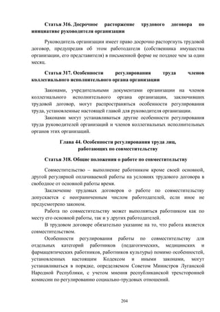 204
Статья 316. Досрочное расторжение трудового договора по
инициативе руководителя организации
Руководитель организации имеет право досрочно расторгнуть трудовой
договор, предупредив об этом работодателя (собственника имущества
организации, его представителя) в письменной форме не позднее чем за один
месяц.
Статья 317. Особенности регулирования труда членов
коллегиального исполнительного органа организации
Законами, учредительными документами организации на членов
коллегиального исполнительного органа организации, заключивших
трудовой договор, могут распространяться особенности регулирования
труда, установленные настоящей главой для руководителя организации.
Законами могут устанавливаться другие особенности регулирования
труда руководителей организаций и членов коллегиальных исполнительных
органов этих организаций.
Глава 44. Особенности регулирования труда лиц,
работающих по совместительству
Статья 318. Общие положения о работе по совместительству
Совместительство – выполнение работником кроме своей основной,
другой регулярной оплачиваемой работы на условиях трудового договора в
свободное от основной работы время.
Заключение трудовых договоров о работе по совместительству
допускается с неограниченным числом работодателей, если иное не
предусмотрено законом.
Работа по совместительству может выполняться работником как по
месту его основной работы, так и у других работодателей.
В трудовом договоре обязательно указание на то, что работа является
совместительством.
Особенности регулирования работы по совместительству для
отдельных категорий работников (педагогических, медицинских и
фармацевтических работников, работников культуры) помимо особенностей,
установленных настоящим Кодексом и иными законами, могут
устанавливаться в порядке, определяемом Советом Министров Луганской
Народной Республики, с учетом мнения республиканской трехсторонней
комиссии по регулированию социально-трудовых отношений.
 