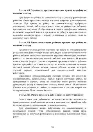 205
Статья 319. Документы, предъявляемые при приеме на работу по
совместительству
При приеме на работу по совместительству к другому работодателю
работник обязан предъявить паспорт или иной документ, удостоверяющий
личность. При приеме на работу по совместительству, требующую
специальных знаний, работодатель имеет право потребовать от работника
предъявления документа об образовании и (или) о квалификации либо его
надлежаще заверенной копии, а при приеме на работу с вредными и (или)
опасными условиями труда – справку о характере и условиях труда по
основному месту работы.
Статья 320. Продолжительность рабочего времени при работе по
совместительству
Продолжительность рабочего времени при работе по совместительству
не должна превышать четырех часов в день. В дни, когда по основному месту
работы работник свободен от исполнения трудовых обязанностей, он может
работать по совместительству полный рабочий день (смену). В течение
одного месяца (другого учетного периода) продолжительность рабочего
времени при работе по совместительству не должна превышать половины
месячной нормы рабочего времени (нормы рабочего времени за другой
учетный период), установленной для соответствующей категории
работников.
Ограничения продолжительности рабочего времени при работе по
совместительству, установленные частью первой настоящей статьи, не
применяются в случаях, когда по основному месту работы работник
приостановил работу в соответствии с частью второй статьи 163 настоящего
Кодекса или отстранен от работы в соответствии с частями второй или
четвертой статьи 75 настоящего Кодекса.
Статья 321. Оплата труда лиц, работающих по совместительству
Оплата труда лиц, работающих по совместительству, производится
пропорционально отработанному времени в зависимости от выработки либо
на других условиях, определенных трудовым договором.
При установлении лицам, работающим по совместительству с
повременной оплатой труда, нормированных заданий оплата труда
производится по конечным результатам за фактически выполненный объем
работ.
 
