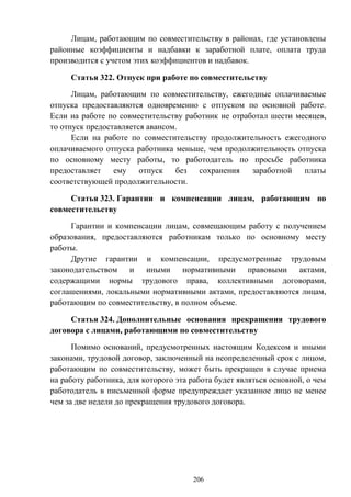 206
Лицам, работающим по совместительству в районах, где установлены
районные коэффициенты и надбавки к заработной плате, оплата труда
производится с учетом этих коэффициентов и надбавок.
Статья 322. Отпуск при работе по совместительству
Лицам, работающим по совместительству, ежегодные оплачиваемые
отпуска предоставляются одновременно с отпуском по основной работе.
Если на работе по совместительству работник не отработал шести месяцев,
то отпуск предоставляется авансом.
Если на работе по совместительству продолжительность ежегодного
оплачиваемого отпуска работника меньше, чем продолжительность отпуска
по основному месту работы, то работодатель по просьбе работника
предоставляет ему отпуск без сохранения заработной платы
соответствующей продолжительности.
Статья 323. Гарантии и компенсации лицам, работающим по
совместительству
Гарантии и компенсации лицам, совмещающим работу с получением
образования, предоставляются работникам только по основному месту
работы.
Другие гарантии и компенсации, предусмотренные трудовым
законодательством и иными нормативными правовыми актами,
содержащими нормы трудового права, коллективными договорами,
соглашениями, локальными нормативными актами, предоставляются лицам,
работающим по совместительству, в полном объеме.
Статья 324. Дополнительные основания прекращения трудового
договора с лицами, работающими по совместительству
Помимо оснований, предусмотренных настоящим Кодексом и иными
законами, трудовой договор, заключенный на неопределенный срок с лицом,
работающим по совместительству, может быть прекращен в случае приема
на работу работника, для которого эта работа будет являться основной, о чем
работодатель в письменной форме предупреждает указанное лицо не менее
чем за две недели до прекращения трудового договора.
 