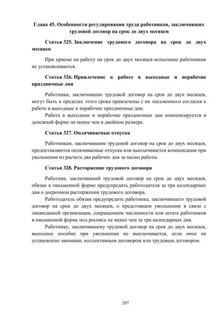 207
Глава 45. Особенности регулирования труда работников, заключивших
трудовой договор на срок до двух месяцев
Статья 325. Заключение трудового договора на срок до двух
месяцев
При приеме на работу на срок до двух месяцев испытание работникам
не устанавливается.
Статья 326. Привлечение к работе в выходные и нерабочие
праздничные дни
Работники, заключившие трудовой договор на срок до двух месяцев,
могут быть в пределах этого срока привлечены с их письменного согласия к
работе в выходные и нерабочие праздничные дни.
Работа в выходные и нерабочие праздничные дни компенсируется в
денежной форме не менее чем в двойном размере.
Статья 327. Оплачиваемые отпуска
Работникам, заключившим трудовой договор на срок до двух месяцев,
предоставляются оплачиваемые отпуска или выплачивается компенсация при
увольнении из расчета два рабочих дня за месяц работы.
Статья 328. Расторжение трудового договора
Работник, заключивший трудовой договор на срок до двух месяцев,
обязан в письменной форме предупредить работодателя за три календарных
дня о досрочном расторжении трудового договора.
Работодатель обязан предупредить работника, заключившего трудовой
договор на срок до двух месяцев, о предстоящем увольнении в связи с
ликвидацией организации, сокращением численности или штата работников
в письменной форме под роспись не менее чем за три календарных дня.
Работнику, заключившему трудовой договор на срок до двух месяцев,
выходное пособие при увольнении не выплачивается, если иное не
установлено законами, коллективным договором или трудовым договором.
 