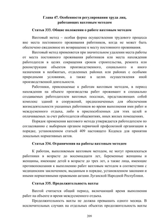209
Глава 47. Особенности регулирования труда лиц,
работающих вахтовым методом
Статья 333. Общие положения о работе вахтовым методом
Вахтовый метод – особая форма осуществления трудового процесса
вне места постоянного проживания работников, когда не может быть
обеспечено ежедневное их возвращение к месту постоянного проживания.
Вахтовый метод применяется при значительном удалении места работы
от места постоянного проживания работников или места нахождения
работодателя в целях сокращения сроков строительства, ремонта или
реконструкции объектов производственного, социального и иного
назначения в необжитых, отдаленных районах или районах с особыми
природными условиями, а также в целях осуществления иной
производственной деятельности.
Работники, привлекаемые к работам вахтовым методом, в период
нахождения на объекте производства работ проживают в специально
создаваемых работодателем вахтовых поселках, представляющих собой
комплекс зданий и сооружений, предназначенных для обеспечения
жизнедеятельности указанных работников во время выполнения ими работ и
междусменного отдыха, либо в приспособленных для этих целей и
оплачиваемых за счет работодателя общежитиях, иных жилых помещениях.
Порядок применения вахтового метода утверждается работодателем по
согласованию с выборным органом первичной профсоюзной организации в
порядке, установленном статьей 409 настоящего Кодекса для принятия
локальных нормативных актов.
Статья 334. Ограничения на работы вахтовым методом
К работам, выполняемым вахтовым методом, не могут привлекаться
работники в возрасте до восемнадцати лет, беременные женщины и
женщины, имеющие детей в возрасте до трех лет, а также лица, имеющие
противопоказания к выполнению работ вахтовым методом в соответствии с
медицинским заключением, выданным в порядке, установленном законами и
иными нормативными правовыми актами Луганской Народной Республики.
Статья 335. Продолжительность вахты
Вахтой считается общий период, включающий время выполнения
работ на объекте и время междусменного отдыха.
Продолжительность вахты не должна превышать одного месяца. В
исключительных случаях на отдельных объектах продолжительность вахты
 