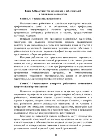 21
Глава 4. Представители работников и работодателей
в социальном партнерстве
Статья 26. Представители работников
Представителями работников в социальном партнерстве являются:
профессиональные союзы и их объединения, иные профсоюзные
организации, предусмотренные уставами профсоюзов, или иные
представители, избираемые работниками в случаях, предусмотренных
настоящим Кодексом.
Интересы работников при проведении коллективных переговоров,
заключении или изменении коллективного договора, осуществлении
контроля за его выполнением, а также при реализации права на участие в
управлении организацией, рассмотрении трудовых споров работников с
работодателем представляют первичная профсоюзная организация или иные
представители, избираемые работниками.
Интересы работников при проведении коллективных переговоров,
заключении или изменении соглашений, разрешении коллективных трудовых
споров по поводу заключения или изменения соглашений, осуществлении
контроля за их выполнением, а также при формировании и осуществлении
деятельности комиссий по регулированию социально-трудовых отношений
представляют соответствующие профсоюзы, их территориальные
организации, объединения профессиональных союзов и объединения
территориальных организаций профессиональных союзов.
Статья 27. Представление интересов работников первичными
профсоюзными организациями
Первичные профсоюзные организации и их органы представляют в
социальном партнерстве на локальном уровне интересы работников данного
работодателя, являющихся членами соответствующих профсоюзов, а в
случаях и порядке, которые установлены настоящим Кодексом, – интересы
всех работников данного работодателя независимо от их членства в
профсоюзах при проведении коллективных переговоров, заключении или
изменении коллективного договора, а также при рассмотрении и разрешении
коллективных трудовых споров работников с работодателем.
Работники, не являющиеся членами профсоюза, могут уполномочить
орган первичной профсоюзной организации представлять их интересы во
взаимоотношениях с работодателем по вопросам индивидуальных трудовых
отношений и непосредственно связанных с ними отношений на условиях,
установленных данной первичной профсоюзной организацией.
 