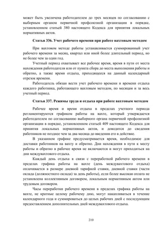 210
может быть увеличена работодателем до трех месяцев по согласованию с
выборным органом первичной профсоюзной организации в порядке,
установленном статьей 380 настоящего Кодекса для принятия локальных
нормативных актов.
Статья 336. Учет рабочего времени при работе вахтовым методом
При вахтовом методе работы устанавливается суммированный учет
рабочего времени за месяц, квартал или иной более длительный период, но
не более чем за один год.
Учетный период охватывает все рабочее время, время в пути от места
нахождения работодателя или от пункта сбора до места выполнения работы и
обратно, а также время отдыха, приходящееся на данный календарный
отрезок времени.
Работодатель обязан вести учет рабочего времени и времени отдыха
каждого работника, работающего вахтовым методом, по месяцам и за весь
учетный период.
Статья 337. Режимы труда и отдыха при работе вахтовым методом
Рабочее время и время отдыха в пределах учетного периода
регламентируются графиком работы на вахте, который утверждается
работодателем по согласованию выборного органа первичной профсоюзной
организации в порядке, установленном статьей 409 настоящего Кодекса для
принятия локальных нормативных актов, и доводится до сведения
работников не позднее чем за два месяца до введения его в действие.
В указанном графике предусматривается время, необходимое для
доставки работников на вахту и обратно. Дни нахождения в пути к месту
работы и обратно в рабочее время не включаются и могут приходиться на
дни междувахтового отдыха.
Каждый день отдыха в связи с переработкой рабочего времени в
пределах графика работы на вахте (день междувахтового отдыха)
оплачивается в размере дневной тарифной ставки, дневной ставки (части
оклада (должностного оклада) за день работы), если более высокая оплата не
установлена коллективным договором, локальным нормативным актом или
трудовым договором.
Часы переработки рабочего времени в пределах графика работы на
вахте, не кратные целому рабочему дню, могут накапливаться в течение
календарного года и суммироваться до целых рабочих дней с последующим
предоставлением дополнительных дней междувахтового отдыха.
 