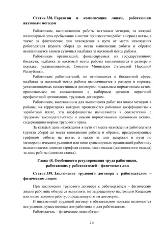 211
Статья 338. Гарантии и компенсации лицам, работающим
вахтовым методом
Работникам, выполняющим работы вахтовым методом, за каждый
календарный день пребывания в местах производства работ в период вахты, а
также за фактические дни нахождения в пути от места нахождения
работодателя (пункта сбора) до места выполнения работы и обратно
выплачивается взамен суточных надбавка за вахтовый метод работы.
Работникам организаций, финансируемых из государственного
бюджета, надбавка за вахтовый метод работы выплачивается в размере и
порядке, устанавливаемых Советом Министров Луганской Народной
Республики.
Работникам работодателей, не относящихся к бюджетной сфере,
надбавка за вахтовый метод работы выплачивается в размере и порядке,
устанавливаемых коллективным договором, локальным нормативным актом,
принимаемым по согласованию с выборным органом первичной
профсоюзной организации, трудовым договором.
Работникам, выезжающим для выполнения работ вахтовым методом в
районы, на территориях которых применяются районные коэффициенты к
заработной плате, эти коэффициенты начисляются в соответствии с
трудовым законодательством и иными нормативными правовыми актами,
содержащими нормы трудового права.
За каждый день нахождения в пути от места нахождения работодателя
(пункта сбора) до места выполнения работы и обратно, предусмотренные
графиком работы на вахте, а также за дни задержки в пути по
метеорологическим условиям или вине транспортных организаций работнику
выплачивается дневная тарифная ставка, часть оклада (должностного оклада)
за день работы (дневная ставка).
Глава 48. Особенности регулирования труда работников,
работающих у работодателей – физических лиц
Статья 339. Заключение трудового договора с работодателем –
физическим лицом
При заключении трудового договора с работодателем – физическим
лицом работник обязуется выполнять не запрещенную настоящим Кодексом
или иным законом работу, определенную этим договором.
В письменный трудовой договор в обязательном порядке включаются
все условия, существенные для работника и для работодателя.
Работодатель – физическое лицо обязан:
 