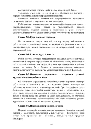 212
оформить трудовой договор с работником в письменной форме;
уплачивать страховые взносы и другие обязательные платежи в
порядке и размерах, которые определяются законами;
оформлять страховые свидетельства государственного пенсионного
страхования для лиц, поступающих на работу впервые.
Работодатель – физическое лицо, не являющийся физическим лицом –
предпринимателем, также обязан в уведомительном порядке
зарегистрировать трудовой договор с работником в органе местного
самоуправления по месту своего жительства (в соответствии с регистрацией).
Статья 340. Срок трудового договора
По соглашению сторон трудовой договор между работником и
работодателем – физическим лицом, не являющимся физическим лицом –
предпринимателем, может заключаться как на неопределенный, так и на
определенный срок.
Статья 341. Режимы труда и отдыха
Режим работы, порядок предоставления выходных дней и ежегодных
оплачиваемых отпусков определяются по соглашению между работником и
работодателем – физическим лицом. При этом продолжительность рабочей
недели не может быть больше, а продолжительность ежегодного
оплачиваемого отпуска меньше, чем установленные настоящим Кодексом.
Статья 342. Изменение определенных сторонами условий
трудового договора работодателем
Об изменении определенных сторонами условий трудового договора
работодатель – физическое лицо в письменной форме предупреждает
работника не менее чем за 14 календарных дней. При этом работодатель –
физическое лицо, являющийся физическим лицом – предпринимателем,
имеет право изменять определенные сторонами условия трудового договора
только в случае, когда эти условия не могут быть сохранены по причинам,
связанным с изменением организационных или технологических условий
труда (часть первая статьи 77 настоящего Кодекса).
Статья 343. Прекращение трудового договора
Помимо оснований, предусмотренных настоящим Кодексом, трудовой
договор с работником, работающим у работодателя – физического лица,
может быть прекращен по основаниям, предусмотренным трудовым
договором.
 