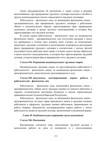 213
Сроки предупреждения об увольнении, а также случаи и размеры
выплачиваемых при прекращении трудового договора выходного пособия и
других компенсационных выплат определяются трудовым договором.
Работодатель – физическое лицо, не являющийся физическим лицом –
предпринимателем, при прекращении трудового договора с работником
обязан в уведомительном порядке зарегистрировать факт прекращения
указанного договора в органе местного самоуправления, в котором был
зарегистрирован этот трудовой договор.
В случае смерти работодателя – физического лица, не являющегося
физическим лицом – предпринимателем, или отсутствия сведений о месте
его пребывания в течение двух месяцев, иных случаях, не позволяющих
продолжать трудовые отношения и исключающих возможность регистрации
факта прекращения трудового договора в соответствии с частью третьей
настоящей статьи, работник имеет право в течение одного месяца обратиться
в орган местного самоуправления, в котором был зарегистрирован трудовой
договор, для регистрации факта прекращения этого трудового договора.
Статья 344. Разрешение индивидуальных трудовых споров
Индивидуальные трудовые споры, не урегулированные работником и
работодателем – физическим лицом, не являющимся физическим лицом –
предпринимателем, самостоятельно, рассматриваются в суде.
Статья 345. Документы, подтверждающие период работы у
работодателей – физических лиц
Работодатель – физическое лицо, являющийся физическим лицом –
предпринимателем, обязан вести трудовые книжки на каждого работника в
порядке, установленном настоящим Кодексом и иными нормативными
правовыми актами Луганской Народной Республики.
Работодатель – физическое лицо, не являющийся физическим лицом –
предпринимателем, не имеет права производить записи в трудовых книжках
работников и оформлять трудовые книжки работникам, принимаемым на
работу впервые. Документом, подтверждающим период работы у такого
работодателя, является трудовой договор, заключенный в письменной форме.
Глава 49. Особенности регулирования труда надомников
Статья 346. Надомники
Надомниками считаются лица, заключившие трудовой договор о
выполнении работы на дому из материалов и с использованием
 