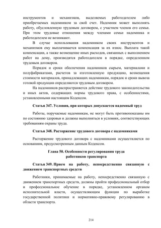 214
инструментов и механизмов, выделяемых работодателем либо
приобретаемых надомником за свой счет. Надомник может выполнять
работу, обусловленную трудовым договором, с участием членов его семьи.
При этом трудовые отношения между членами семьи надомника и
работодателем не возникают.
В случае использования надомником своих инструментов и
механизмов ему выплачивается компенсация за их износ. Выплата такой
компенсации, а также возмещение иных расходов, связанных с выполнением
работ на дому, производятся работодателем в порядке, определенном
трудовым договором.
Порядок и сроки обеспечения надомников сырьем, материалами и
полуфабрикатами, расчетов за изготовленную продукцию, возмещения
стоимости материалов, принадлежащих надомникам, порядок и сроки вывоза
готовой продукции определяются трудовым договором.
На надомников распространяется действие трудового законодательства
и иных актов, содержащих нормы трудового права, с особенностями,
установленными настоящим Кодексом.
Статья 347. Условия, при которых допускается надомный труд
Работы, поручаемые надомникам, не могут быть противопоказаны им
по состоянию здоровья и должны выполняться в условиях, соответствующих
требованиям охраны труда.
Статья 348. Расторжение трудового договора с надомниками
Расторжение трудового договора с надомниками осуществляется по
основаниям, предусмотренным данным Кодексом.
Глава 50. Особенности регулирования труда
работников транспорта
Статья 349. Прием на работу, непосредственно связанную с
движением транспортных средств
Работники, принимаемые на работу, непосредственно связанную с
движением транспортных средств, должны пройти профессиональный отбор
и профессиональное обучение в порядке, установленном органом
исполнительной власти, осуществляющим функции по выработке
государственной политики и нормативно-правовому регулированию в
области транспорта.
 