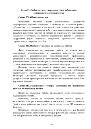 216
Глава 51. Особенности регулирования труда работников,
занятых на подземных работах
Статья 352. Общие положения
Положения настоящей главы устанавливают особенности
регулирования трудовых отношений с занятыми на подземных работах
работниками, под которыми в настоящей главе понимаются работники,
непосредственно осуществляющие добычу полезных ископаемых подземным
способом, работники, занятые на работах по строительству, эксплуатации
подземных сооружений, на аварийно-спасательных работах в указанных
сооружениях (кроме подземных сооружений, строительство которых
осуществляется открытым способом).
Статья 353. Особенности приема на подземные работы
Лица, принимаемые на подземные работы, не должны иметь
медицинские противопоказания к указанным работам и должны
удовлетворять соответствующим квалификационным требованиям,
указанным в квалификационных справочниках, утверждаемых в порядке,
устанавливаемом Советом Министров Луганской Народной Республики, или
соответствующим положениям профессиональных стандартов.
Проверка соответствия знаний и умений лица, принимаемого на
подземные работы, соответствующим квалификационным требованиям
осуществляется работодателем в порядке, устанавливаемом Советом
Министров Луганской Народной Республики с учетом мнения
республиканской трехсторонней комиссии по регулированию социально-
трудовых отношений.
Статья 354. Медицинские осмотры (обследования) работников,
занятых на подземных работах
Прием на подземные работы производится после обязательного
медицинского осмотра.
Работники, занятые на подземных работах, обязаны проходить
медицинские осмотры в начале рабочего дня (смены), а также в течение и
(или) в конце рабочего дня (смены) (часть третья статьи 235 настоящего
Кодекса).
Проведение медицинских осмотров в начале рабочего дня (смены)
работодатель обязан организовывать каждый рабочий день (каждую смену)
для всех работников, занятых на подземных работах.
 