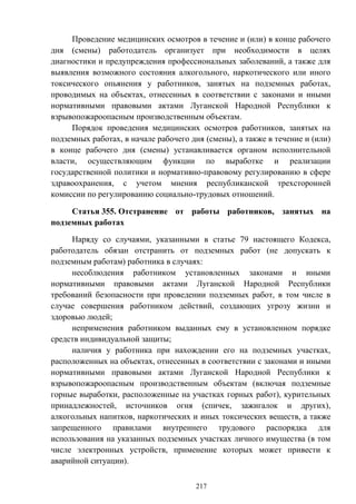 217
Проведение медицинских осмотров в течение и (или) в конце рабочего
дня (смены) работодатель организует при необходимости в целях
диагностики и предупреждения профессиональных заболеваний, а также для
выявления возможного состояния алкогольного, наркотического или иного
токсического опьянения у работников, занятых на подземных работах,
проводимых на объектах, отнесенных в соответствии с законами и иными
нормативными правовыми актами Луганской Народной Республики к
взрывопожароопасным производственным объектам.
Порядок проведения медицинских осмотров работников, занятых на
подземных работах, в начале рабочего дня (смены), а также в течение и (или)
в конце рабочего дня (смены) устанавливается органом исполнительной
власти, осуществляющим функции по выработке и реализации
государственной политики и нормативно-правовому регулированию в сфере
здравоохранения, с учетом мнения республиканской трехсторонней
комиссии по регулированию социально-трудовых отношений.
Статья 355. Отстранение от работы работников, занятых на
подземных работах
Наряду со случаями, указанными в статье 79 настоящего Кодекса,
работодатель обязан отстранить от подземных работ (не допускать к
подземным работам) работника в случаях:
несоблюдения работником установленных законами и иными
нормативными правовыми актами Луганской Народной Республики
требований безопасности при проведении подземных работ, в том числе в
случае совершения работником действий, создающих угрозу жизни и
здоровью людей;
неприменения работником выданных ему в установленном порядке
средств индивидуальной защиты;
наличия у работника при нахождении его на подземных участках,
расположенных на объектах, отнесенных в соответствии с законами и иными
нормативными правовыми актами Луганской Народной Республики к
взрывопожароопасным производственным объектам (включая подземные
горные выработки, расположенные на участках горных работ), курительных
принадлежностей, источников огня (спичек, зажигалок и других),
алкогольных напитков, наркотических и иных токсических веществ, а также
запрещенного правилами внутреннего трудового распорядка для
использования на указанных подземных участках личного имущества (в том
числе электронных устройств, применение которых может привести к
аварийной ситуации).
 