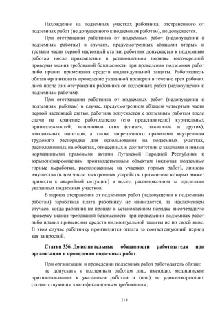 218
Нахождение на подземных участках работника, отстраненного от
подземных работ (не допущенного к подземным работам), не допускается.
При отстранении работника от подземных работ (недопущении к
подземным работам) в случаях, предусмотренных абзацами вторым и
третьим части первой настоящей статьи, работник допускается к подземным
работам после прохождения в установленном порядке внеочередной
проверки знания требований безопасности при проведении подземных работ
либо правил применения средств индивидуальной защиты. Работодатель
обязан организовать проведение указанной проверки в течение трех рабочих
дней после дня отстранения работника от подземных работ (недопущения к
подземным работам).
При отстранении работника от подземных работ (недопущении к
подземным работам) в случае, предусмотренном абзацем четвертым части
первой настоящей статьи, работник допускается к подземным работам после
сдачи на хранение работодателю (его представителю) курительных
принадлежностей, источников огня (спичек, зажигалок и других),
алкогольных напитков, а также запрещенного правилами внутреннего
трудового распорядка для использования на подземных участках,
расположенных на объектах, отнесенных в соответствии с законами и иными
нормативными правовыми актами Луганской Народной Республики к
взрывопожароопасным производственным объектам (включая подземные
горные выработки, расположенные на участках горных работ), личного
имущества (в том числе электронных устройств, применение которых может
привести к аварийной ситуации) в месте, расположенном за пределами
указанных подземных участков.
В период отстранения от подземных работ (недопущения к подземным
работам) заработная плата работнику не начисляется, за исключением
случаев, когда работник не прошел в установленном порядке внеочередную
проверку знания требований безопасности при проведении подземных работ
либо правил применения средств индивидуальной защиты не по своей вине.
В этом случае работнику производится оплата за соответствующий период
как за простой.
Статья 356. Дополнительные обязанности работодателя при
организации и проведении подземных работ
При организации и проведении подземных работ работодатель обязан:
не допускать к подземным работам лиц, имеющих медицинские
противопоказания к указанным работам и (или) не удовлетворяющих
соответствующим квалификационным требованиям;
 