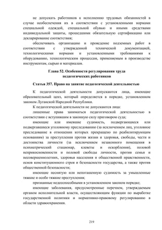 219
не допускать работников к исполнению трудовых обязанностей в
случае необеспечения их в соответствии с установленными нормами
специальной одеждой, специальной обувью и иными средствами
индивидуальной защиты, прошедшими обязательную сертификацию или
декларирование соответствия;
обеспечивать организацию и проведение подземных работ в
соответствии с утвержденной технической документацией,
технологическими нормами и установленными требованиями к
оборудованию, технологическим процессам, применяемым в производстве
инструментам, сырью и материалам.
Глава 52. Особенности регулирования труда
педагогических работников
Статья 357. Право на занятие педагогической деятельностью
К педагогической деятельности допускаются лица, имеющие
образовательный ценз, который определяется в порядке, установленном
законом Луганской Народной Республики.
К педагогической деятельности не допускаются лица:
лишенные права заниматься педагогической деятельностью в
соответствии с вступившим в законную силу приговором суда;
имеющие или имевшие судимость, подвергающиеся или
подвергавшиеся уголовному преследованию (за исключением лиц, уголовное
преследование в отношении которых прекращено по реабилитирующим
основаниям) за преступления против жизни и здоровья, свободы, чести и
достоинства личности (за исключением незаконного помещения в
психиатрический стационар, клеветы и оскорбления), половой
неприкосновенности и половой свободы личности, против семьи и
несовершеннолетних, здоровья населения и общественной нравственности,
основ конституционного строя и безопасности государства, а также против
общественной безопасности;
имеющие неснятую или непогашенную судимость за умышленные
тяжкие и особо тяжкие преступления;
признанные недееспособными в установленном законом порядке;
имеющие заболевания, предусмотренные перечнем, утверждаемым
органом исполнительной власти, осуществляющим функции по выработке
государственной политики и нормативно-правовому регулированию в
области здравоохранения.
 