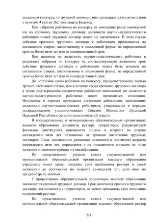 221
указанном конкурсе, то трудовой договор с ним прекращается в соответствии
с пунктом 4 статьи 362 настоящего Кодекса.
При избрании работника по конкурсу на замещение ранее занимаемой
им по срочному трудовому договору должности научно-педагогического
работника новый трудовой договор может не заключаться. В этом случае
действие срочного трудового договора с работником продлевается по
соглашению сторон, заключаемому в письменной форме, на определенный
срок не более пяти лет или на неопределенный срок.
При переводе на должность научно-педагогического работника в
результате избрания по конкурсу на соответствующую должность срок
действия трудового договора с работником может быть изменен по
соглашению сторон, заключаемому в письменной форме, на определенный
срок не более пяти лет или на неопределенный срок.
До истечения срока избрания по конкурсу, предусмотренному частью
третьей настоящей статьи, или в течение срока срочного трудового договора
в целях подтверждения соответствия работника занимаемой им должности
научно-педагогического работника может проводиться аттестация.
Положение о порядке проведения аттестации работников, занимающих
должности научно-педагогических работников, утверждается в порядке,
устанавливаемом уполномоченным Советом Министров Луганской
Народной Республики органом исполнительной власти.
В государственных и муниципальных образовательных организациях
высшего образования должности ректора, проректоров, руководителей
филиалов (институтов) замещаются лицами в возрасте не старше
шестидесяти пяти лет независимо от времени заключения трудовых
договоров. Лица, занимающие указанные должности и достигшие возраста
шестидесяти пяти лет, переводятся с их письменного согласия на иные
должности, соответствующие их квалификации.
По представлению ученого совета государственной или
муниципальной образовательной организации высшего образования
учредитель имеет право продлить срок пребывания ректора в своей
должности до достижения им возраста семидесяти лет, если иное не
предусмотрено законом.
С проректорами образовательной организации высшего образования
заключается срочный трудовой договор. Срок окончания срочного трудового
договора, заключаемого с проректором, не может превышать срок окончания
полномочий ректора.
По представлению ученого совета государственной или
муниципальной образовательной организации высшего образования ректор
 