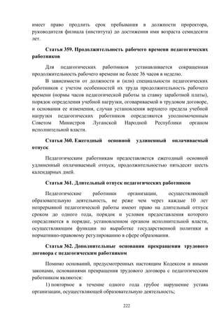 222
имеет право продлить срок пребывания в должности проректора,
руководителя филиала (института) до достижения ими возраста семидесяти
лет.
Статья 359. Продолжительность рабочего времени педагогических
работников
Для педагогических работников устанавливается сокращенная
продолжительность рабочего времени не более 36 часов в неделю.
В зависимости от должности и (или) специальности педагогических
работников с учетом особенностей их труда продолжительность рабочего
времени (нормы часов педагогической работы за ставку заработной платы),
порядок определения учебной нагрузки, оговариваемой в трудовом договоре,
и основания ее изменения, случаи установления верхнего предела учебной
нагрузки педагогических работников определяются уполномоченным
Советом Министров Луганской Народной Республики органом
исполнительной власти.
Статья 360. Ежегодный основной удлиненный оплачиваемый
отпуск
Педагогическим работникам предоставляется ежегодный основной
удлиненный оплачиваемый отпуск, продолжительностью пятьдесят шесть
календарных дней.
Статья 361. Длительный отпуск педагогических работников
Педагогические работники организации, осуществляющей
образовательную деятельность, не реже чем через каждые 10 лет
непрерывной педагогической работы имеют право на длительный отпуск
сроком до одного года, порядок и условия предоставления которого
определяются в порядке, установленном органом исполнительной власти,
осуществляющим функции по выработке государственной политики и
нормативно-правовому регулированию в сфере образования.
Статья 362. Дополнительные основания прекращения трудового
договора с педагогическим работником
Помимо оснований, предусмотренных настоящим Кодексом и иными
законами, основаниями прекращения трудового договора с педагогическим
работником являются:
1) повторное в течение одного года грубое нарушение устава
организации, осуществляющей образовательную деятельность;
 