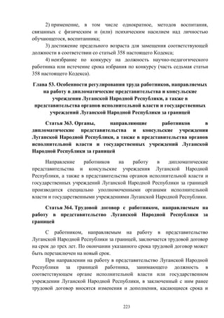 223
2) применение, в том числе однократное, методов воспитания,
связанных с физическим и (или) психическим насилием над личностью
обучающегося, воспитанника;
3) достижение предельного возраста для замещения соответствующей
должности в соответствии со статьей 358 настоящего Кодекса;
4) неизбрание по конкурсу на должность научно-педагогического
работника или истечение срока избрания по конкурсу (часть седьмая статьи
358 настоящего Кодекса).
Глава 53. Особенности регулирования труда работников, направляемых
на работу в дипломатические представительства и консульские
учреждения Луганской Народной Республики, а также в
представительства органов исполнительной власти и государственных
учреждений Луганской Народной Республики за границей
Статья 363. Органы, направляющие работников в
дипломатические представительства и консульские учреждения
Луганской Народной Республики, а также в представительства органов
исполнительной власти и государственных учреждений Луганской
Народной Республики за границей
Направление работников на работу в дипломатические
представительства и консульские учреждения Луганской Народной
Республики, а также в представительства органов исполнительной власти и
государственных учреждений Луганской Народной Республики за границей
производится специально уполномоченными органами исполнительной
власти и государственными учреждениями Луганской Народной Республики.
Статья 364. Трудовой договор с работником, направляемым на
работу в представительство Луганской Народной Республики за
границей
С работником, направляемым на работу в представительство
Луганской Народной Республики за границей, заключается трудовой договор
на срок до трех лет. По окончании указанного срока трудовой договор может
быть перезаключен на новый срок.
При направлении на работу в представительство Луганской Народной
Республики за границей работника, занимающего должность в
соответствующем органе исполнительной власти или государственном
учреждении Луганской Народной Республики, в заключенный с ним ранее
трудовой договор вносятся изменения и дополнения, касающиеся срока и
 