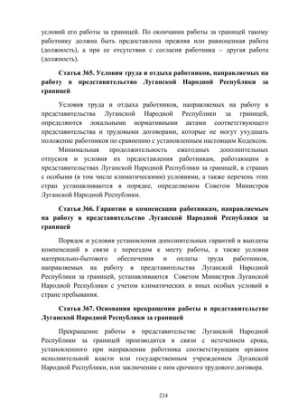 224
условий его работы за границей. По окончании работы за границей такому
работнику должна быть предоставлена прежняя или равноценная работа
(должность), а при ее отсутствии с согласия работника – другая работа
(должность).
Статья 365. Условия труда и отдыха работников, направляемых на
работу в представительство Луганской Народной Республики за
границей
Условия труда и отдыха работников, направляемых на работу в
представительства Луганской Народной Республики за границей,
определяются локальными нормативными актами соответствующего
представительства и трудовыми договорами, которые не могут ухудшать
положение работников по сравнению с установленным настоящим Кодексом.
Минимальная продолжительность ежегодных дополнительных
отпусков и условия их предоставления работникам, работающим в
представительствах Луганской Народной Республики за границей, в странах
с особыми (в том числе климатическими) условиями, а также перечень этих
стран устанавливаются в порядке, определяемом Советом Министров
Луганской Народной Республики.
Статья 366. Гарантии и компенсации работникам, направляемым
на работу в представительство Луганской Народной Республики за
границей
Порядок и условия установления дополнительных гарантий и выплаты
компенсаций в связи с переездом к месту работы, а также условия
материально-бытового обеспечения и оплаты труда работников,
направляемых на работу в представительства Луганской Народной
Республики за границей, устанавливаются Советом Министров Луганской
Народной Республики с учетом климатических и иных особых условий в
стране пребывания.
Статья 367. Основания прекращения работы в представительстве
Луганской Народной Республики за границей
Прекращение работы в представительстве Луганской Народной
Республики за границей производится в связи с истечением срока,
установленного при направлении работника соответствующим органом
исполнительной власти или государственным учреждением Луганской
Народной Республики, или заключении с ним срочного трудового договора.
 