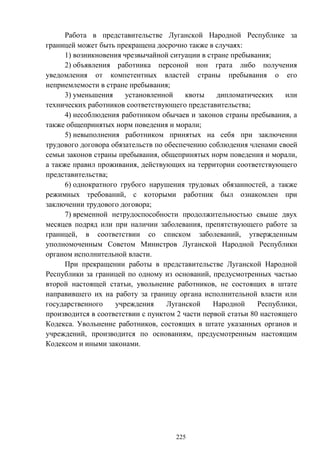 225
Работа в представительстве Луганской Народной Республике за
границей может быть прекращена досрочно также в случаях:
1) возникновения чрезвычайной ситуации в стране пребывания;
2) объявления работника персоной нон грата либо получения
уведомления от компетентных властей страны пребывания о его
неприемлемости в стране пребывания;
3) уменьшения установленной квоты дипломатических или
технических работников соответствующего представительства;
4) несоблюдения работником обычаев и законов страны пребывания, а
также общепринятых норм поведения и морали;
5) невыполнения работником принятых на себя при заключении
трудового договора обязательств по обеспечению соблюдения членами своей
семьи законов страны пребывания, общепринятых норм поведения и морали,
а также правил проживания, действующих на территории соответствующего
представительства;
6) однократного грубого нарушения трудовых обязанностей, а также
режимных требований, с которыми работник был ознакомлен при
заключении трудового договора;
7) временной нетрудоспособности продолжительностью свыше двух
месяцев подряд или при наличии заболевания, препятствующего работе за
границей, в соответствии со списком заболеваний, утвержденным
уполномоченным Советом Министров Луганской Народной Республики
органом исполнительной власти.
При прекращении работы в представительстве Луганской Народной
Республики за границей по одному из оснований, предусмотренных частью
второй настоящей статьи, увольнение работников, не состоящих в штате
направившего их на работу за границу органа исполнительной власти или
государственного учреждения Луганской Народной Республики,
производится в соответствии с пунктом 2 части первой статьи 80 настоящего
Кодекса. Увольнение работников, состоящих в штате указанных органов и
учреждений, производится по основаниям, предусмотренным настоящим
Кодексом и иными законами.
 