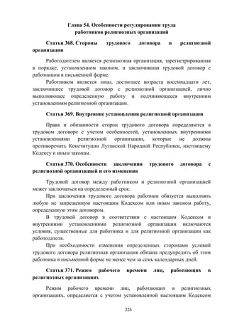226
Глава 54. Особенности регулирования труда
работников религиозных организаций
Статья 368. Стороны трудового договора в религиозной
организации
Работодателем является религиозная организация, зарегистрированная
в порядке, установленном законом, и заключившая трудовой договор с
работником в письменной форме.
Работником является лицо, достигшее возраста восемнадцати лет,
заключившее трудовой договор с религиозной организацией, лично
выполняющее определенную работу и подчиняющееся внутренним
установлениям религиозной организации.
Статья 369. Внутренние установления религиозной организации
Права и обязанности сторон трудового договора определяются в
трудовом договоре с учетом особенностей, установленных внутренними
установлениями религиозной организации, которые не должны
противоречить Конституции Луганской Народной Республики, настоящему
Кодексу и иным законам.
Статья 370. Особенности заключения трудового договора с
религиозной организацией и его изменения
Трудовой договор между работником и религиозной организацией
может заключаться на определенный срок.
При заключении трудового договора работник обязуется выполнять
любую не запрещенную настоящим Кодексом или иным законом работу,
определенную этим договором.
В трудовой договор в соответствии с настоящим Кодексом и
внутренними установлениями религиозной организации включаются
условия, существенные для работника и для религиозной организации как
работодателя.
При необходимости изменения определенных сторонами условий
трудового договора религиозная организация обязана предупредить об этом
работника в письменной форме не менее чем за семь календарных дней.
Статья 371. Режим рабочего времени лиц, работающих в
религиозных организациях
Режим рабочего времени лиц, работающих в религиозных
организациях, определяется с учетом установленной настоящим Кодексом
 
