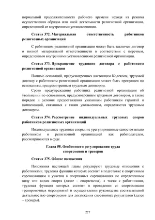 227
нормальной продолжительности рабочего времени исходя из режима
осуществления обрядов или иной деятельности религиозной организации,
определенной ее внутренними установлениями.
Статья 372. Материальная ответственность работников
религиозных организаций
С работником религиозной организации может быть заключен договор
о полной материальной ответственности в соответствии с перечнем,
определенным внутренними установлениями религиозной организации.
Статья 373. Прекращение трудового договора с работником
религиозной организации
Помимо оснований, предусмотренных настоящим Кодексом, трудовой
договор с работником религиозной организации может быть прекращен по
основаниям, предусмотренным трудовым договором.
Сроки предупреждения работника религиозной организации об
увольнении по основаниям, предусмотренным трудовым договором, а также
порядок и условия предоставления указанным работникам гарантий и
компенсаций, связанных с таким увольнением, определяются трудовым
договором.
Статья 374. Рассмотрение индивидуальных трудовых споров
работников религиозных организаций
Индивидуальные трудовые споры, не урегулированные самостоятельно
работником и религиозной организацией как работодателем,
рассматриваются в суде.
Глава 55. Особенности регулирования труда
спортсменов и тренеров
Статья 375. Общие положения
Положения настоящей главы регулируют трудовые отношения с
работниками, трудовая функция которых состоит в подготовке к спортивным
соревнованиям и участии в спортивных соревнованиях по определенным
виду или видам спорта (далее – спортсмены), а также с работниками,
трудовая функция которых состоит в проведении со спортсменами
тренировочных мероприятий и осуществлении руководства состязательной
деятельностью спортсменов для достижения спортивных результатов (далее
– тренеры).
 
