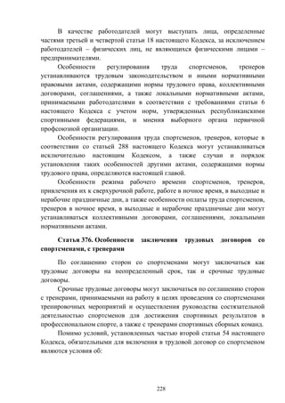 228
В качестве работодателей могут выступать лица, определенные
частями третьей и четвертой статьи 18 настоящего Кодекса, за исключением
работодателей – физических лиц, не являющихся физическими лицами –
предпринимателями.
Особенности регулирования труда спортсменов, тренеров
устанавливаются трудовым законодательством и иными нормативными
правовыми актами, содержащими нормы трудового права, коллективными
договорами, соглашениями, а также локальными нормативными актами,
принимаемыми работодателями в соответствии с требованиями статьи 6
настоящего Кодекса с учетом норм, утвержденных республиканскими
спортивными федерациями, и мнения выборного органа первичной
профсоюзной организации.
Особенности регулирования труда спортсменов, тренеров, которые в
соответствии со статьей 288 настоящего Кодекса могут устанавливаться
исключительно настоящим Кодексом, а также случаи и порядок
установления таких особенностей другими актами, содержащими нормы
трудового права, определяются настоящей главой.
Особенности режима рабочего времени спортсменов, тренеров,
привлечения их к сверхурочной работе, работе в ночное время, в выходные и
нерабочие праздничные дни, а также особенности оплаты труда спортсменов,
тренеров в ночное время, в выходные и нерабочие праздничные дни могут
устанавливаться коллективными договорами, соглашениями, локальными
нормативными актами.
Статья 376. Особенности заключения трудовых договоров со
спортсменами, с тренерами
По соглашению сторон со спортсменами могут заключаться как
трудовые договоры на неопределенный срок, так и срочные трудовые
договоры.
Срочные трудовые договоры могут заключаться по соглашению сторон
с тренерами, принимаемыми на работу в целях проведения со спортсменами
тренировочных мероприятий и осуществления руководства состязательной
деятельностью спортсменов для достижения спортивных результатов в
профессиональном спорте, а также с тренерами спортивных сборных команд.
Помимо условий, установленных частью второй статьи 54 настоящего
Кодекса, обязательными для включения в трудовой договор со спортсменом
являются условия об:
 