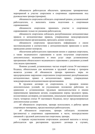 229
обязанности работодателя обеспечить проведение тренировочных
мероприятий и участие спортсмена в спортивных соревнованиях под
руководством тренера (тренеров);
обязанности спортсмена соблюдать спортивный режим, установленный
работодателем, и выполнять планы подготовки к спортивным
соревнованиям;
обязанности спортсмена принимать участие в спортивных
соревнованиях только по указанию работодателя;
обязанности спортсмена соблюдать республиканские антидопинговые
правила и антидопинговые правила, утвержденные международными
антидопинговыми организациями, проходить допинг-контроль;
обязанности спортсмена предоставлять информацию о своем
местонахождении в соответствии с антидопинговыми правилами в целях
проведения допинг-контроля;
обеспечении работодателем страхования жизни и здоровья спортсмена,
а также медицинского страхования в целях получения спортсменом
дополнительных медицинских и иных услуг сверх установленных
программами обязательного медицинского страхования с указанием условий
этих видов страхования.
Помимо условий, установленных частью второй статьи 54 настоящего
Кодекса, обязательным для включения в трудовой договор с тренером
является условие об обязанности тренера принимать меры по
предупреждению нарушения спортсменом (спортсменами) республиканских
антидопинговых правил и антидопинговых правил, утвержденных
международными антидопинговыми организациями.
В трудовом договоре со спортсменом, с тренером помимо
дополнительных условий, не ухудшающих положение работника по
сравнению с установленным трудовым законодательством и иными
нормативными правовыми актами, содержащими нормы трудового права,
коллективным договором, соглашениями, локальными нормативными актами
(часть четвертая статьи 55 настоящего Кодекса), могут предусматриваться
дополнительные условия:
об обязанности спортсмена, тренера использовать в рабочее время
спортивную экипировку, предоставленную работодателем;
об обязанности спортсмена, тренера соблюдать положения
(регламенты) о спортивных соревнованиях в части, непосредственно
связанной с трудовой деятельностью спортсмена, тренера;
о порядке осуществления спортсменом денежной выплаты в пользу
работодателя при расторжении трудового договора в случаях,
 