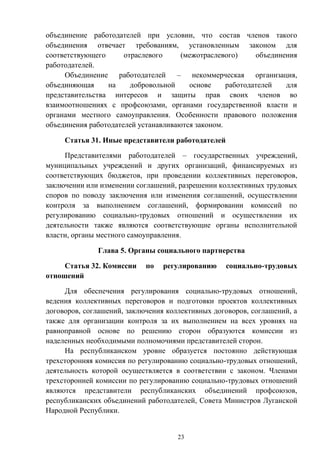23
объединение работодателей при условии, что состав членов такого
объединения отвечает требованиям, установленным законом для
соответствующего отраслевого (межотраслевого) объединения
работодателей.
Объединение работодателей – некоммерческая организация,
объединяющая на добровольной основе работодателей для
представительства интересов и защиты прав своих членов во
взаимоотношениях с профсоюзами, органами государственной власти и
органами местного самоуправления. Особенности правового положения
объединения работодателей устанавливаются законом.
Статья 31. Иные представители работодателей
Представителями работодателей – государственных учреждений,
муниципальных учреждений и других организаций, финансируемых из
соответствующих бюджетов, при проведении коллективных переговоров,
заключении или изменении соглашений, разрешении коллективных трудовых
споров по поводу заключения или изменения соглашений, осуществлении
контроля за выполнением соглашений, формировании комиссий по
регулированию социально-трудовых отношений и осуществлении их
деятельности также являются соответствующие органы исполнительной
власти, органы местного самоуправления.
Глава 5. Органы социального партнерства
Статья 32. Комиссии по регулированию социально-трудовых
отношений
Для обеспечения регулирования социально-трудовых отношений,
ведения коллективных переговоров и подготовки проектов коллективных
договоров, соглашений, заключения коллективных договоров, соглашений, а
также для организации контроля за их выполнением на всех уровнях на
равноправной основе по решению сторон образуются комиссии из
наделенных необходимыми полномочиями представителей сторон.
На республиканском уровне образуется постоянно действующая
трехсторонняя комиссия по регулированию социально-трудовых отношений,
деятельность которой осуществляется в соответствии с законом. Членами
трехсторонней комиссии по регулированию социально-трудовых отношений
являются представители республиканских объединений профсоюзов,
республиканских объединений работодателей, Совета Министров Луганской
Народной Республики.
 