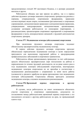230
предусмотренных статьей 385 настоящего Кодекса, и о размере указанной
выплаты и другое.
Работодатели обязаны как при приеме на работу, так и в период
действия трудового договора знакомить спортсменов, тренеров под роспись с
нормами, утвержденными спортивными федерациями, правилами
соответствующих видов спорта, положениями (регламентами) о спортивных
соревнованиях, антидопинговыми правилами и антидопинговыми правилами,
утвержденными международными антидопинговыми организациями,
условиями договоров работодателя со спонсорами (партнерами), с
рекламодателями, организаторами спортивных мероприятий и спортивными
федерациями в части, непосредственно связанной с трудовой деятельностью
спортсменов, тренеров.
Статья 377. Медицинские осмотры (обследования) спортсменов
При заключении трудового договора спортсмены подлежат
обязательному предварительному медицинскому осмотру.
В период действия трудового договора спортсмены проходят
обязательные периодические медицинские осмотры в целях определения
пригодности для выполнения поручаемой работы и предупреждения
профессиональных заболеваний и спортивного травматизма.
Работодатель обязан организовывать проведение за счет собственных
средств обязательных предварительных (при поступлении на работу) и
периодических (в течение трудовой деятельности, но не реже одного раза в
год) медицинских осмотров (обследований) спортсменов, внеочередных
медицинских осмотров спортсменов по их просьбам в соответствии с
медицинскими рекомендациями с сохранением за ними места работы
(должности) и среднего заработка на время прохождения этих медицинских
осмотров (обследований). Спортсмены обязаны проходить указанные
медицинские осмотры, следовать медицинским рекомендациям.
Статья 378. Временный перевод спортсмена к другому
работодателю
В случаях, когда работодатель не имеет возможности обеспечить
участие спортсмена в спортивных соревнованиях, допускается по
согласованию между работодателями временный перевод спортсмена с его
письменного согласия к другому работодателю на срок, не превышающий
одного года.
 