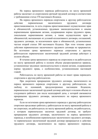 231
На период временного перевода работодатель по месту временной
работы заключает со спортсменом срочный трудовой договор в соответствии
с требованиями статьи 376 настоящего Кодекса.
На период временного перевода спортсмена к другому работодателю
действие первоначально заключенного трудового договора
приостанавливается, то есть стороны приостанавливают осуществление прав
и обязанностей, установленных трудовым законодательством и иными
нормативными правовыми актами, содержащими нормы трудового права,
локальными нормативными актами, а также осуществление прав и
обязанностей, вытекающих из условий коллективного договора, соглашений,
трудового договора, за исключением прав и обязанностей, установленных
частью второй статьи 380 настоящего Кодекса. При этом течение срока
действия первоначально заключенного трудового договора не прерывается.
По истечении срока временного перевода спортсмена к другому
работодателю первоначально заключенный трудовой договор действует в
полном объеме.
В течение срока временного перевода на спортсмена и на работодателя
по месту временной работы в полном объеме распространяются правила,
установленные трудовым законодательством и иными актами, содержащими
нормы трудового права, с особенностями, установленными настоящей
главой.
Работодатель по месту временной работы не имеет права переводить
спортсмена к другому работодателю.
При досрочном прекращении трудового договора, заключенного на
период временного перевода спортсмена к другому работодателю, по
любому из оснований, предусмотренных настоящим Кодексом,
первоначально заключенный трудовой договор действует в полном объеме со
следующего рабочего дня после календарной даты, с которой связывается
прекращение трудового договора, заключенного на период временного
перевода.
Если по истечении срока временного перевода к другому работодателю
спортсмен продолжает работать у работодателя по месту временной работы и
ни спортсмен, ни работодатель по месту временной работы, ни работодатель,
с которым первоначально заключен трудовой договор, не требуют
прекращения трудового договора, заключенного на период временного
перевода, и возобновления первоначально заключенного трудового договора,
то первоначально заключенный трудовой договор прекращается и действие
трудового договора, заключенного на период временного перевода,
 