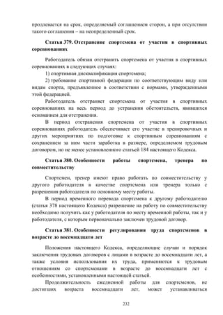 232
продлевается на срок, определяемый соглашением сторон, а при отсутствии
такого соглашения – на неопределенный срок.
Статья 379. Отстранение спортсмена от участия в спортивных
соревнованиях
Работодатель обязан отстранить спортсмена от участия в спортивных
соревнованиях в следующих случаях:
1) спортивная дисквалификация спортсмена;
2) требование спортивной федерации по соответствующим виду или
видам спорта, предъявленное в соответствии с нормами, утвержденными
этой федерацией.
Работодатель отстраняет спортсмена от участия в спортивных
соревнованиях на весь период до устранения обстоятельств, явившихся
основанием для отстранения.
В период отстранения спортсмена от участия в спортивных
соревнованиях работодатель обеспечивает его участие в тренировочных и
других мероприятиях по подготовке к спортивным соревнованиям с
сохранением за ним части заработка в размере, определяемом трудовым
договором, но не менее установленного статьей 184 настоящего Кодекса.
Статья 380. Особенности работы спортсмена, тренера по
совместительству
Спортсмен, тренер имеют право работать по совместительству у
другого работодателя в качестве спортсмена или тренера только с
разрешения работодателя по основному месту работы.
В период временного перевода спортсмена к другому работодателю
(статья 378 настоящего Кодекса) разрешение на работу по совместительству
необходимо получить как у работодателя по месту временной работы, так и у
работодателя, с которым первоначально заключен трудовой договор.
Статья 381. Особенности регулирования труда спортсменов в
возрасте до восемнадцати лет
Положения настоящего Кодекса, определяющие случаи и порядок
заключения трудовых договоров с лицами в возрасте до восемнадцати лет, а
также условия использования их труда, применяются к трудовым
отношениям со спортсменами в возрасте до восемнадцати лет с
особенностями, установленными настоящей статьей.
Продолжительность ежедневной работы для спортсменов, не
достигших возраста восемнадцати лет, может устанавливаться
 