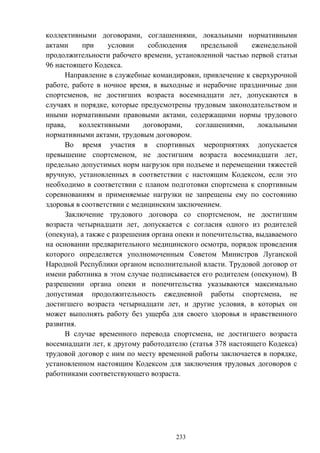 233
коллективными договорами, соглашениями, локальными нормативными
актами при условии соблюдения предельной еженедельной
продолжительности рабочего времени, установленной частью первой статьи
96 настоящего Кодекса.
Направление в служебные командировки, привлечение к сверхурочной
работе, работе в ночное время, в выходные и нерабочие праздничные дни
спортсменов, не достигших возраста восемнадцати лет, допускаются в
случаях и порядке, которые предусмотрены трудовым законодательством и
иными нормативными правовыми актами, содержащими нормы трудового
права, коллективными договорами, соглашениями, локальными
нормативными актами, трудовым договором.
Во время участия в спортивных мероприятиях допускается
превышение спортсменом, не достигшим возраста восемнадцати лет,
предельно допустимых норм нагрузок при подъеме и перемещении тяжестей
вручную, установленных в соответствии с настоящим Кодексом, если это
необходимо в соответствии с планом подготовки спортсмена к спортивным
соревнованиям и применяемые нагрузки не запрещены ему по состоянию
здоровья в соответствии с медицинским заключением.
Заключение трудового договора со спортсменом, не достигшим
возраста четырнадцати лет, допускается с согласия одного из родителей
(опекуна), а также с разрешения органа опеки и попечительства, выдаваемого
на основании предварительного медицинского осмотра, порядок проведения
которого определяется уполномоченным Советом Министров Луганской
Народной Республики органом исполнительной власти. Трудовой договор от
имени работника в этом случае подписывается его родителем (опекуном). В
разрешении органа опеки и попечительства указываются максимально
допустимая продолжительность ежедневной работы спортсмена, не
достигшего возраста четырнадцати лет, и другие условия, в которых он
может выполнять работу без ущерба для своего здоровья и нравственного
развития.
В случае временного перевода спортсмена, не достигшего возраста
восемнадцати лет, к другому работодателю (статья 378 настоящего Кодекса)
трудовой договор с ним по месту временной работы заключается в порядке,
установленном настоящим Кодексом для заключения трудовых договоров с
работниками соответствующего возраста.
 
