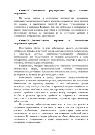 234
Статья 382. Особенности регулирования труда женщин-
спортсменов
Во время участия в спортивных мероприятиях допускается
превышение женщиной-спортсменом предельно допустимых норм нагрузок
при подъеме и перемещении тяжестей вручную, установленных в
соответствии с настоящим Кодексом, если это необходимо в соответствии с
планом подготовки женщины-спортсмена к спортивным соревнованиям и
применяемые нагрузки не запрещены ей по состоянию здоровья в
соответствии с медицинским заключением.
Статья 383. Дополнительные гарантии и компенсации
спортсменам, тренерам
Работодатель обязан за счет собственных средств обеспечивать
спортсменов, тренеров спортивной экипировкой, спортивным оборудованием
и инвентарем, другими материально-техническими средствами,
необходимыми для осуществления их трудовой деятельности, а также
поддерживать указанные экипировку, оборудование, инвентарь и средства в
состоянии, пригодном для использования.
Спортсменам, тренерам предоставляется ежегодный дополнительный
оплачиваемый отпуск, продолжительность которого определяется
коллективными договорами, локальными нормативными актами, трудовыми
договорами, но не менее четырех календарных дней.
Работодатель обязан в период временной нетрудоспособности
спортсмена, вызванной спортивной травмой, полученной им при исполнении
обязанностей по трудовому договору, за счет собственных средств
производить ему доплату к пособию по временной нетрудоспособности до
размера среднего заработка в случае, когда размер указанного пособия ниже
среднего заработка спортсмена и разница между размером указанного
пособия и размером среднего заработка не покрывается страховыми
выплатами по дополнительному страхованию спортсмена, осуществляемому
работодателем.
Не включение работодателем спортсмена в заявку на участие в
спортивном соревновании, в том числе в связи с тем, что спортсмен не
отвечает требованиям, установленным организатором спортивного
соревнования, не является основанием для снижения заработной платы
спортсмена. В указанных случаях работодатель обязан обеспечить участие
спортсмена в тренировочных и других мероприятиях по подготовке к
спортивным соревнованиям.
 