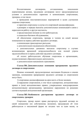 235
Коллективными договорами, соглашениями, локальными
нормативными актами, трудовыми договорами могут предусматриваться
условия о дополнительных гарантиях и компенсациях спортсменам,
тренерам, в том числе:
о проведении восстановительных мероприятий в целях улучшения
здоровья спортсмена;
о гарантиях спортсмену в случае его спортивной дисквалификации;
о размерах и порядке выплаты дополнительных компенсаций в связи с
переездом на работу в другую местность;
о предоставлении питания за счет работодателя;
о социально-бытовом обслуживании;
об обеспечении спортсмена, тренера и членов их семей жилым
помещением на период действия трудового договора;
о компенсации транспортных расходов;
о дополнительном медицинском обеспечении;
о дополнительных денежных выплатах спортсмену в случаях
возникновения временной нетрудоспособности или полной утраты
трудоспособности в период действия трудового договора;
об оплате работодателем обучения спортсмена в организациях,
осуществляющих образовательную деятельность;
о дополнительном пенсионном страховании.
Статья 384. Дополнительные основания прекращения трудового
договора со спортсменом
Помимо оснований, предусмотренных настоящим Кодексом и иными
законами, основаниями прекращения трудового договора со спортсменом
могут быть:
1) спортивная дисквалификация на срок шесть и более месяцев;
2) нарушение спортсменом, в том числе однократное, антидопинговых
правил и (или) антидопинговых правил, утвержденных международными
антидопинговыми организациями, признанное нарушением по решению
соответствующей антидопинговой организации.
Статья 385. Особенности расторжения трудового договора со
спортсменом, тренером
Спортсмен, тренер имеют право расторгнуть трудовой договор по
своей инициативе (по собственному желанию), предупредив об этом
работодателя в письменной форме не позднее чем за один месяц, за
 