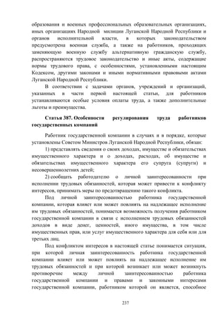 237
образования и военных профессиональных образовательных организациях,
иных организациях Народной милиции Луганской Народной Республики и
органов исполнительной власти, в которых законодательством
предусмотрена военная служба, а также на работников, проходящих
заменяющую военную службу альтернативную гражданскую службу,
распространяются трудовое законодательство и иные акты, содержащие
нормы трудового права, с особенностями, установленными настоящим
Кодексом, другими законами и иными нормативными правовыми актами
Луганской Народной Республики.
В соответствии с задачами органов, учреждений и организаций,
указанных в части первой настоящей статьи, для работников
устанавливаются особые условия оплаты труда, а также дополнительные
льготы и преимущества.
Статья 387. Особенности регулирования труда работников
государственных компаний
Работник государственной компании в случаях и в порядке, которые
установлены Советом Министров Луганской Народной Республики, обязан:
1) представлять сведения о своих доходах, имуществе и обязательствах
имущественного характера и о доходах, расходах, об имуществе и
обязательствах имущественного характера его супруга (супруги) и
несовершеннолетних детей;
2) сообщать работодателю о личной заинтересованности при
исполнении трудовых обязанностей, которая может привести к конфликту
интересов, принимать меры по предотвращению такого конфликта.
Под личной заинтересованностью работника государственной
компании, которая влияет или может повлиять на надлежащее исполнение
им трудовых обязанностей, понимается возможность получения работником
государственной компании в связи с исполнением трудовых обязанностей
доходов в виде денег, ценностей, иного имущества, в том числе
имущественных прав, или услуг имущественного характера для себя или для
третьих лиц.
Под конфликтом интересов в настоящей статье понимается ситуация,
при которой личная заинтересованность работника государственной
компании влияет или может повлиять на надлежащее исполнение им
трудовых обязанностей и при которой возникает или может возникнуть
противоречие между личной заинтересованностью работника
государственной компании и правами и законными интересами
государственной компании, работником которой он является, способное
 