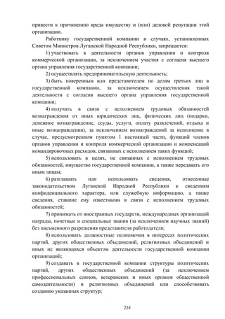 238
привести к причинению вреда имуществу и (или) деловой репутации этой
организации.
Работнику государственной компании в случаях, установленных
Советом Министров Луганской Народной Республики, запрещается:
1) участвовать в деятельности органов управления и контроля
коммерческой организации, за исключением участия с согласия высшего
органа управления государственной компании;
2) осуществлять предпринимательскую деятельность;
3) быть поверенным или представителем по делам третьих лиц в
государственной компании, за исключением осуществления такой
деятельности с согласия высшего органа управления государственной
компании;
4) получать в связи с исполнением трудовых обязанностей
вознаграждения от иных юридических лиц, физических лиц (подарки,
денежное вознаграждение, ссуды, услуги, оплату развлечений, отдыха и
иные вознаграждения), за исключением вознаграждений за исполнение в
случае, предусмотренном пунктом 1 настоящей части, функций членов
органов управления и контроля коммерческой организации и компенсаций
командировочных расходов, связанных с исполнением таких функций;
5) использовать в целях, не связанных с исполнением трудовых
обязанностей, имущество государственной компании, а также передавать его
иным лицам;
6) разглашать или использовать сведения, отнесенные
законодательством Луганской Народной Республики к сведениям
конфиденциального характера, или служебную информацию, а также
сведения, ставшие ему известными в связи с исполнением трудовых
обязанностей;
7) принимать от иностранных государств, международных организаций
награды, почетные и специальные звания (за исключением научных званий)
без письменного разрешения представителя работодателя;
8) использовать должностные полномочия в интересах политических
партий, других общественных объединений, религиозных объединений и
иных не являющихся объектом деятельности государственной компании
организаций;
9) создавать в государственной компании структуры политических
партий, других общественных объединений (за исключением
профессиональных союзов, ветеранских и иных органов общественной
самодеятельности) и религиозных объединений или способствовать
созданию указанных структур;
 