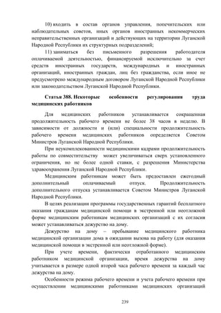 239
10) входить в состав органов управления, попечительских или
наблюдательных советов, иных органов иностранных некоммерческих
неправительственных организаций и действующих на территории Луганской
Народной Республики их структурных подразделений;
11) заниматься без письменного разрешения работодателя
оплачиваемой деятельностью, финансируемой исключительно за счет
средств иностранных государств, международных и иностранных
организаций, иностранных граждан, лиц без гражданства, если иное не
предусмотрено международным договором Луганской Народной Республики
или законодательством Луганской Народной Республики.
Статья 388. Некоторые особенности регулирования труда
медицинских работников
Для медицинских работников устанавливается сокращенная
продолжительность рабочего времени не более 38 часов в неделю. В
зависимости от должности и (или) специальности продолжительность
рабочего времени медицинских работников определяется Советом
Министров Луганской Народной Республики.
При неукомплекованности медицинскими кадрами продолжительность
работы по совместительству может увеличиваться сверх установленного
ограничения, но не более одной ставки, с разрешения Министерства
здравоохранения Луганской Народной Республики.
Медицинским работникам может быть предоставлен ежегодный
дополнительный оплачиваемый отпуск. Продолжительность
дополнительного отпуска устанавливается Советом Министров Луганской
Народной Республики.
В целях реализации программы государственных гарантий бесплатного
оказания гражданам медицинской помощи в экстренной или неотложной
форме медицинским работникам медицинских организаций с их согласия
может устанавливаться дежурство на дому.
Дежурство на дому – пребывание медицинского работника
медицинской организации дома в ожидании вызова на работу (для оказания
медицинской помощи в экстренной или неотложной форме).
При учете времени, фактически отработанного медицинским
работником медицинской организации, время дежурства на дому
учитывается в размере одной второй часа рабочего времени за каждый час
дежурства на дому.
Особенности режима рабочего времени и учета рабочего времени при
осуществлении медицинскими работниками медицинских организаций
 