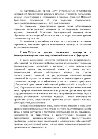 24
На территориальном уровне могут образовываться трехсторонние
комиссии по регулированию социально-трудовых отношений, деятельность
которых осуществляется в соответствии с законами Луганской Народной
Республики, положениями об этих комиссиях, утверждаемыми
представительными органами местного самоуправления.
На отраслевом (межотраслевом) уровне могут образовываться
отраслевые (межотраслевые) комиссии по регулированию социально-
трудовых отношений. Отраслевые (межотраслевые) комиссии могут
образовываться как на республиканском, так и на территориальном уровнях
социального партнерства.
На локальном уровне образуется комиссия для ведения коллективных
переговоров, подготовки проекта коллективного договора и заключения
коллективного договора.
Статья 33. Участие органов социального партнерства в
формировании и реализации государственной политики в сфере труда
В целях согласования интересов работников (их представителей),
работодателей (их представителей) и государства по вопросам регулирования
социально-трудовых отношений и связанных с ними экономических
отношений органы государственной власти и органы местного
самоуправления обязаны обеспечивать условия для участия
соответствующих комиссий по регулированию социально-трудовых
отношений (в случаях, когда такие комиссии на соответствующем уровне
социального партнерства не образованы, – соответствующих профсоюзов
(объединений профсоюзов) и объединений работодателей) в разработке и
(или) обсуждении проектов законодательных и иных нормативных правовых
актов, программ социально-экономического развития, других актов органов
государственной власти и органов местного самоуправления в сфере труда в
порядке, установленном настоящим Кодексом, иными нормативными
правовыми актами, нормативными правовыми актами органов местного
самоуправления, соглашениями.
Проекты законодательных актов, нормативных правовых и иных актов
органов исполнительной власти и органов местного самоуправления в сфере
труда, а также документы и материалы, необходимые для их обсуждения,
направляются на рассмотрение в соответствующие комиссии по
регулированию социально-трудовых отношений (соответствующим
профсоюзам (объединениям профсоюзов) и объединениям работодателей)
органами государственной власти или органами местного самоуправления,
принимающими указанные акты.
 