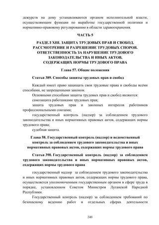 240
дежурств на дому устанавливаются органом исполнительной власти,
осуществляющим функции по выработке государственной политики и
нормативно-правовому регулированию в области здравоохранения.
ЧАСТЬ 5
РАЗДЕЛ XIII. ЗАЩИТА ТРУДОВЫХ ПРАВ И СВОБОД.
РАССМОТРЕНИЕ И РАЗРЕШЕНИЕ ТРУДОВЫХ СПОРОВ.
ОТВЕТСТВЕННОСТЬ ЗА НАРУШЕНИЕ ТРУДОВОГО
ЗАКОНОДАТЕЛЬСТВА И ИНЫХ АКТОВ,
СОДЕРЖАЩИХ НОРМЫ ТРУДОВОГО ПРАВА
Глава 57. Общие положения
Статья 389. Способы защиты трудовых прав и свобод
Каждый имеет право защищать свои трудовые права и свободы всеми
способами, не запрещенными законом.
Основными способами защиты трудовых прав и свобод являются:
самозащита работниками трудовых прав;
защита трудовых прав и законных интересов работников
профессиональными союзами;
государственный контроль (надзор) за соблюдением трудового
законодательства и иных нормативных правовых актов, содержащих нормы
трудового права;
судебная защита.
Глава 58. Государственный контроль (надзор) и ведомственный
контроль за соблюдением трудового законодательства и иных
нормативных правовых актов, содержащих нормы трудового права
Статья 390. Государственный контроль (надзор) за соблюдением
трудового законодательства и иных нормативных правовых актов,
содержащих нормы трудового права
государственный надзор за соблюдением трудового законодательства
и иных нормативных правовых актов, содержащих нормы трудового права,
осуществляется уполномоченным государственным органом в сфере труда в
порядке, установленном Советом Министров Луганской Народной
Республики.
Государственный контроль (надзор) за соблюдением требований по
безопасному ведению работ в отдельных сферах деятельности
 