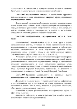 241
осуществляется в соответствии с законодательством Луганской Народной
Республики уполномоченными органами исполнительной власти.
Статья 391. Ведомственный контроль за соблюдением трудового
законодательства и иных нормативных правовых актов, содержащих
нормы трудового права
Ведомственный контроль за соблюдением трудового законодательства
и иных нормативных правовых актов, содержащих нормы трудового права, в
подведомственных организациях осуществляется органами исполнительной
власти, органами местного самоуправления в порядке и на условиях,
определяемых законами Луганской Народной Республики.
Статья 392. Уполномоченный государственный орган в сфере
труда
Уполномоченный государственный орган в сфере труда – единая
централизованная система, состоящая из органа исполнительной власти,
уполномоченного на проведение государственного надзора за соблюдением
трудового законодательства и иных нормативных правовых актов,
содержащих нормы трудового права, и его территориальных органов
(уполномоченного государственного органа в сфере труда).
Руководство деятельностью уполномоченного государственного органа
в сфере труда осуществляет руководитель органа исполнительной власти,
уполномоченного на проведение государственного надзора за соблюдением
трудового законодательства и иных нормативных правовых актов,
содержащих нормы трудового права, – главный государственный инспектор
труда Луганской Народной Республики, назначаемый на должность и
освобождаемый от должности Главой Луганской Народной Республики.
Статья 393. Принципы деятельности и основные задачи
уполномоченного государственного органа в сфере труда
Деятельность уполномоченного государственного органа в сфере труда
и его должностных лиц осуществляется на основе принципов уважения,
соблюдения и защиты прав и свобод человека и гражданина, законности,
объективности, независимости и гласности.
Основными задачами уполномоченного государственного органа в
сфере труда являются:
обеспечение соблюдения и защиты трудовых прав и свобод граждан,
включая право на безопасные условия труда;
 