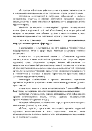 242
обеспечение соблюдения работодателями трудового законодательства
и иных нормативных правовых актов, содержащих нормы трудового права;
обеспечение работодателей и работников информацией о наиболее
эффективных средствах и методах соблюдения положений трудового
законодательства и иных нормативных правовых актов, содержащих нормы
трудового права;
доведение до сведения соответствующих органов государственной
власти фактов нарушений, действий (бездействия) или злоупотреблений,
которые не подпадают под действие трудового законодательства и иных
нормативных правовых актов, содержащих нормы трудового права.
Статья 394. Основные полномочия уполномоченного
государственного органа в сфере труда
В соответствии с возложенными на него задачами уполномоченный
государственный орган в сфере труда реализует следующие основные
полномочия:
осуществляет государственный надзор за соблюдением трудового
законодательства и иных нормативных правовых актов, содержащих нормы
трудового права, посредством проверок, выдачи обязательных для
исполнения предписаний об устранении нарушений, составления протоколов
об административных правонарушениях в пределах полномочий, подготовки
других материалов (документов) о привлечении виновных к ответственности
в соответствии с законами и иными нормативными правовыми актами
Луганской Народной Республики;
анализирует обстоятельства и причины выявленных нарушений,
принимает меры по их устранению и восстановлению нарушенных трудовых
прав граждан;
осуществляет в соответствии с законодательством Луганской Народной
Республики рассмотрение дел об административных правонарушениях;
направляет в установленном порядке соответствующую информацию в
органы исполнительной власти, органы местного самоуправления,
правоохранительные органы и в суды;
проверяет соблюдение установленного порядка расследования и учета
несчастных случаев на производстве;
обобщает практику применения, анализирует причины нарушений
трудового законодательства и иных нормативных правовых актов,
содержащих нормы трудового права, готовит соответствующие предложения
по их совершенствованию;
 