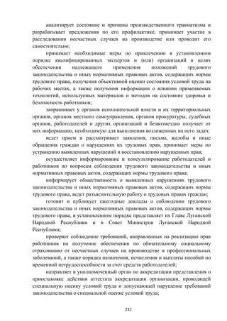 243
анализирует состояние и причины производственного травматизма и
разрабатывает предложения по его профилактике, принимает участие в
расследовании несчастных случаев на производстве или проводит его
самостоятельно;
принимает необходимые меры по привлечению в установленном
порядке квалифицированных экспертов и (или) организаций в целях
обеспечения надлежащего применения положений трудового
законодательства и иных нормативных правовых актов, содержащих нормы
трудового права, получения объективной оценки состояния условий труда на
рабочих местах, а также получения информации о влиянии применяемых
технологий, используемых материалов и методов на состояние здоровья и
безопасность работников;
запрашивает у органов исполнительной власти и их территориальных
органов, органов местного самоуправления, органов прокуратуры, судебных
органов, работодателей и других организаций и безвозмездно получает от
них информацию, необходимую для выполнения возложенных на него задач;
ведет прием и рассматривает заявления, письма, жалобы и иные
обращения граждан о нарушениях их трудовых прав, принимает меры по
устранению выявленных нарушений и восстановлению нарушенных прав;
осуществляет информирование и консультирование работодателей и
работников по вопросам соблюдения трудового законодательства и иных
нормативных правовых актов, содержащих нормы трудового права;
информирует общественность о выявленных нарушениях трудового
законодательства и иных нормативных правовых актов, содержащих нормы
трудового права, ведет разъяснительную работу о трудовых правах граждан;
готовит и публикует ежегодные доклады о соблюдении трудового
законодательства и иных нормативных правовых актов, содержащих нормы
трудового права, в установленном порядке представляет их Главе Луганской
Народной Республики и в Совет Министров Луганской Народной
Республики;
проверяет соблюдение требований, направленных на реализацию прав
работников на получение обеспечения по обязательному социальному
страхованию от несчастных случаев на производстве и профессиональных
заболеваний, а также порядка назначения, исчисления и выплаты пособий по
временной нетрудоспособности за счет средств работодателей;
направляет в уполномоченный орган по аккредитации представления о
приостановке действия аттестата аккредитации организации, проводящей
специальную оценку условий труда и допускающей нарушение требований
законодательства о специальной оценке условий труда;
 