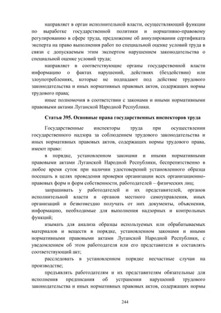 244
направляет в орган исполнительной власти, осуществляющий функции
по выработке государственной политики и нормативно-правовому
регулированию в сфере труда, предложение об аннулировании сертификата
эксперта на право выполнения работ по специальной оценке условий труда в
связи с допускаемым этим экспертом нарушением законодательства о
специальной оценке условий труда;
направляет в соответствующие органы государственной власти
информацию о фактах нарушений, действиях (бездействии) или
злоупотреблениях, которые не подпадают под действие трудового
законодательства и иных нормативных правовых актов, содержащих нормы
трудового права;
иные полномочия в соответствии с законами и иными нормативными
правовыми актами Луганской Народной Республики.
Статья 395. Основные права государственных инспекторов труда
Государственные инспекторы труда при осуществлении
государственного надзора за соблюдением трудового законодательства и
иных нормативных правовых актов, содержащих нормы трудового права,
имеют право:
в порядке, установленном законами и иными нормативными
правовыми актами Луганской Народной Республики, беспрепятственно в
любое время суток при наличии удостоверений установленного образца
посещать в целях проведения проверки организации всех организационно-
правовых форм и форм собственности, работодателей – физических лиц;
запрашивать у работодателей и их представителей, органов
исполнительной власти и органов местного самоуправления, иных
организаций и безвозмездно получать от них документы, объяснения,
информацию, необходимые для выполнения надзорных и контрольных
функций;
изымать для анализа образцы используемых или обрабатываемых
материалов и веществ в порядке, установленном законами и иными
нормативными правовыми актами Луганской Народной Республики, с
уведомлением об этом работодателя или его представителя и составлять
соответствующий акт;
расследовать в установленном порядке несчастные случаи на
производстве;
предъявлять работодателям и их представителям обязательные для
исполнения предписания об устранении нарушений трудового
законодательства и иных нормативных правовых актов, содержащих нормы
 