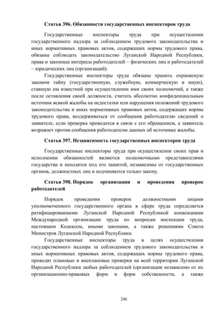 246
Статья 396. Обязанности государственных инспекторов труда
Государственные инспекторы труда при осуществлении
государственного надзора за соблюдением трудового законодательства и
иных нормативных правовых актов, содержащих нормы трудового права,
обязаны соблюдать законодательство Луганской Народной Республики,
права и законные интересы работодателей – физических лиц и работодателей
– юридических лиц (организаций).
Государственные инспекторы труда обязаны хранить охраняемую
законом тайну (государственную, служебную, коммерческую и иную),
ставшую им известной при осуществлении ими своих полномочий, а также
после оставления своей должности, считать абсолютно конфиденциальным
источник всякой жалобы на недостатки или нарушения положений трудового
законодательства и иных нормативных правовых актов, содержащих нормы
трудового права, воздерживаться от сообщения работодателю сведений о
заявителе, если проверка проводится в связи с его обращением, а заявитель
возражает против сообщения работодателю данных об источнике жалобы.
Статья 397. Независимость государственных инспекторов труда
Государственные инспекторы труда при осуществлении своих прав и
исполнении обязанностей являются полномочными представителями
государства и находятся под его защитой, независимы от государственных
органов, должностных лиц и подчиняются только закону.
Статья 398. Порядок организации и проведения проверок
работодателей
Порядок проведения проверок должностными лицами
уполномоченного государственного органа в сфере труда определяется
ратифицированными Луганской Народной Республикой конвенциями
Международной организации труда по вопросам инспекции труда,
настоящим Кодексом, иными законами, а также решениями Совета
Министров Луганской Народной Республики.
Государственные инспекторы труда в целях осуществления
государственного надзора за соблюдением трудового законодательства и
иных нормативных правовых актов, содержащих нормы трудового права,
проводят плановые и внеплановые проверки на всей территории Луганской
Народной Республики любых работодателей (организации независимо от их
организационно-правовых форм и форм собственности, а также
 