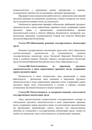 248
незамедлительно с извещением органа прокуратуры в порядке,
установленном законом, без согласования с органами прокуратуры.
Предварительное уведомление работодателя о проведении внеплановой
выездной проверки по основанию, указанному в абзаце четвертом или пятом
части седьмой настоящей статьи, не допускается.
Особенности проведения проверок соблюдения требований трудового
законодательства и иных нормативных правовых актов, содержащих нормы
трудового права, в организациях, подведомственных органам
исполнительной власти в области обороны, безопасности, внутренних дел,
исполнения наказаний, устанавливаются Главой или Советом Министров
Луганской Народной Республики.
Статья 399. Обжалование решений государственных инспекторов
труда
Решения государственных инспекторов труда могут быть обжалованы
соответствующему руководителю по подчиненности, главному
государственному инспектору труда Луганской Народной Республики и
(или) в судебном порядке. Решения главного государственного инспектора
труда Луганской Народной Республики могут быть обжалованы в суд.
Статья 400. Ответственность за нарушение трудового
законодательства и иных нормативных правовых актов, содержащих
нормы трудового права
Руководители и иные должностные лица организаций, а также
работодатели – физические лица, виновные в нарушении трудового
законодательства и иных нормативных правовых актов, содержащих нормы
трудового права, несут ответственность в случаях и порядке, которые
установлены настоящим Кодексом и иными законами.
Статья 401. Ответственность за воспрепятствование деятельности
государственных инспекторов труда
Лица, препятствующие осуществлению государственного надзора за
соблюдением трудового законодательства и иных нормативных правовых
актов, содержащих нормы трудового права, не исполняющие предъявленные
им предписания, применяющие угрозы насилия или насильственные
действия по отношению к государственным инспекторам труда, членам их
семей и их имуществу, несут ответственность, установленную законами.
 